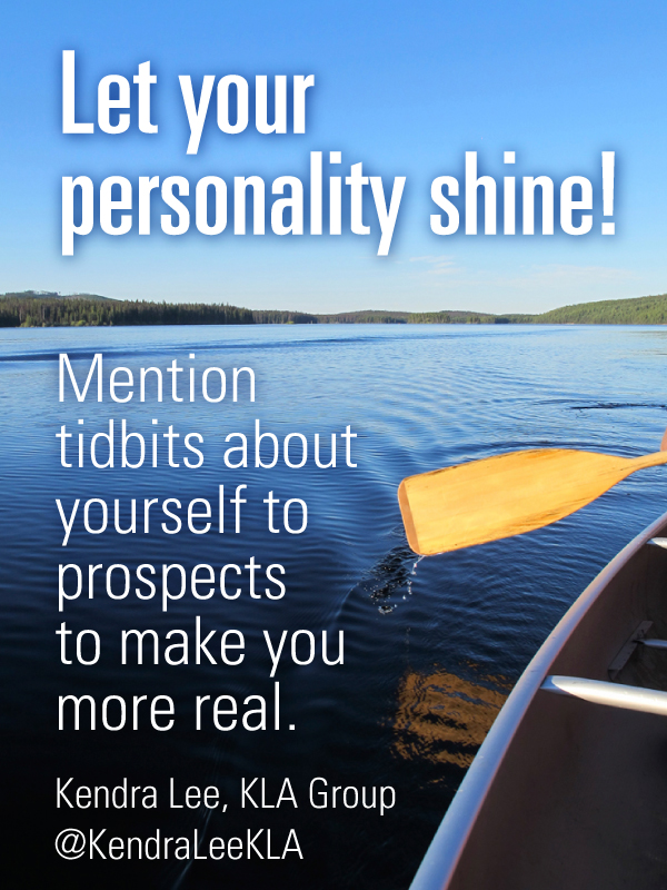 Let your personality shine.  Mention personal tidbits about yourself to your prospects to make you more real.